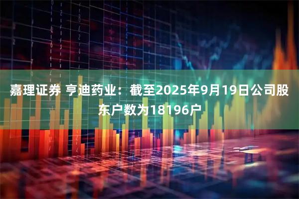 嘉理证券 亨迪药业：截至2025年9月19日公司股东户数为18196户