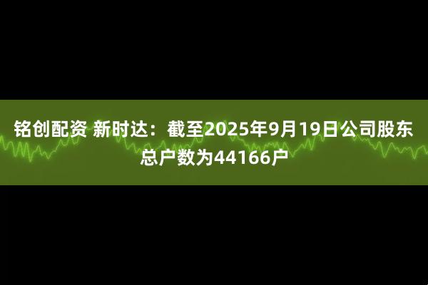 铭创配资 新时达：截至2025年9月19日公司股东总户数为44166户
