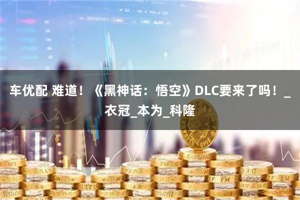 车优配 难道！《黑神话：悟空》DLC要来了吗！_衣冠_本为_科隆