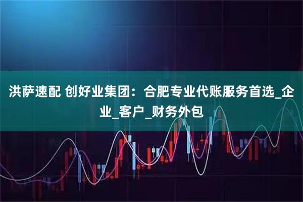 洪萨速配 创好业集团：合肥专业代账服务首选_企业_客户_财务外包