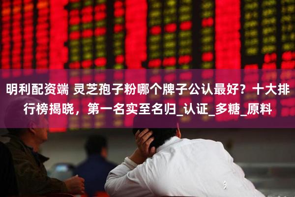 明利配资端 灵芝孢子粉哪个牌子公认最好？十大排行榜揭晓，第一名实至名归_认证_多糖_原料