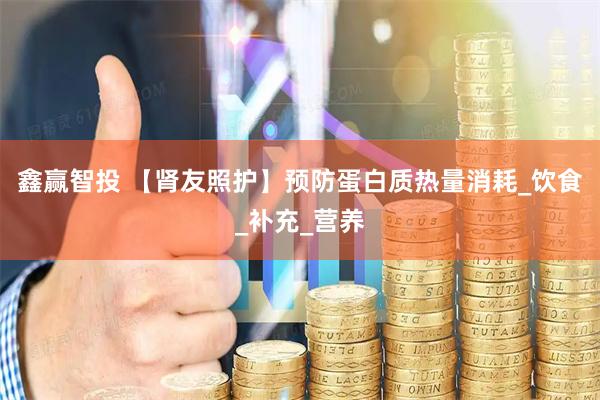 鑫赢智投 【肾友照护】预防蛋白质热量消耗_饮食_补充_营养