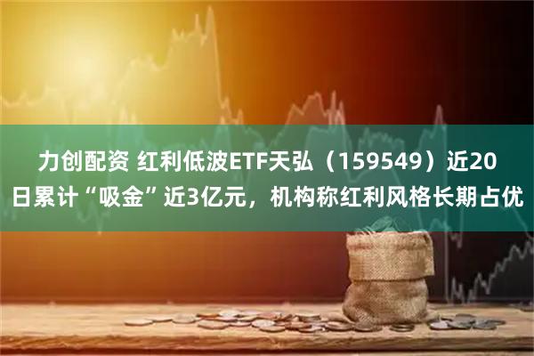 力创配资 红利低波ETF天弘（159549）近20日累计“吸金”近3亿元，机构称红利风格长期占优
