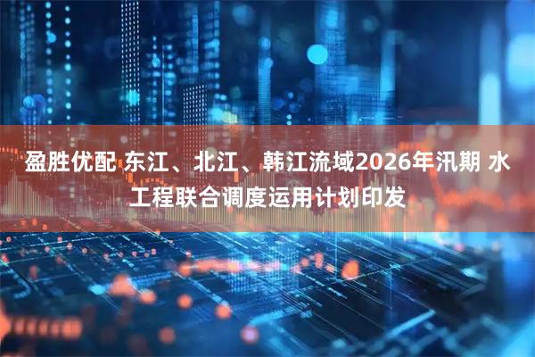 盈胜优配 东江、北江、韩江流域2026年汛期 水工程联合调度运用计划印发