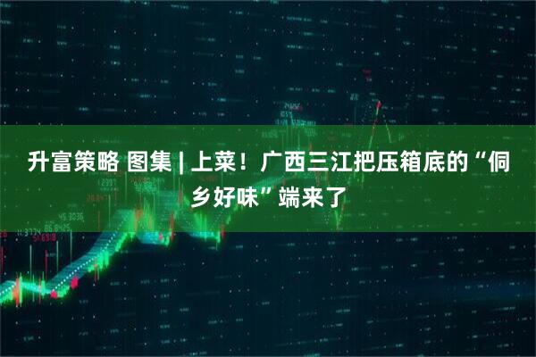 升富策略 图集 | 上菜！广西三江把压箱底的“侗乡好味”端来了