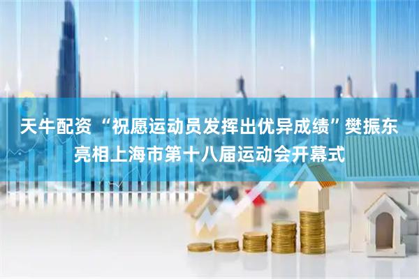 天牛配资 “祝愿运动员发挥出优异成绩”樊振东亮相上海市第十八届运动会开幕式