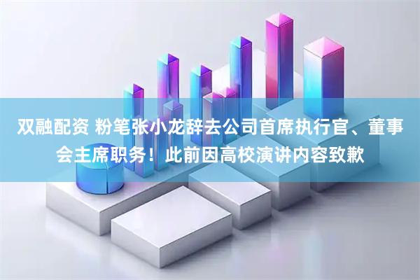 双融配资 粉笔张小龙辞去公司首席执行官、董事会主席职务！此前因高校演讲内容致歉